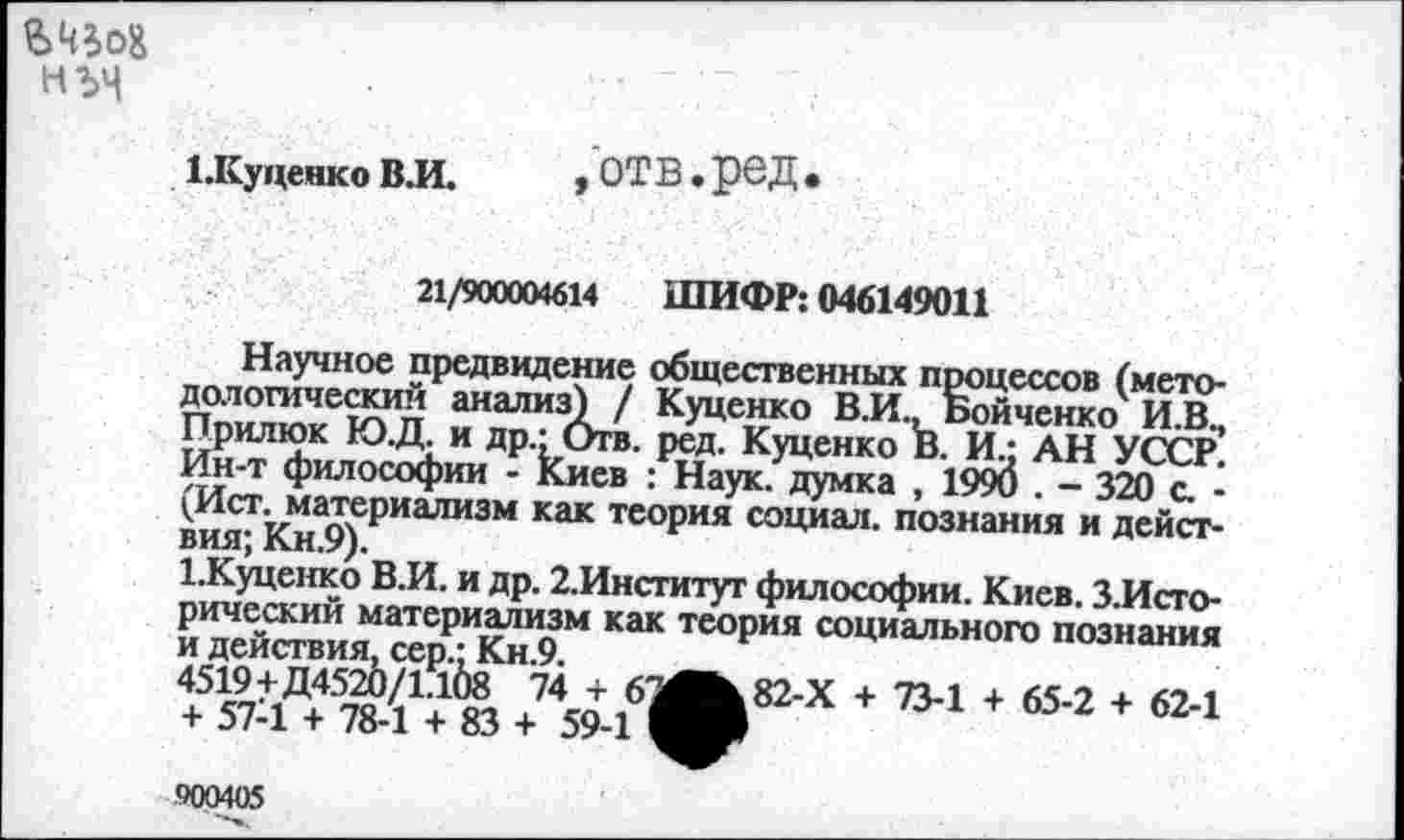 ﻿
1.Куценко ВЛ.
,'отв.ред.
21/900004614 ШИФР: 046149011
Научное предвидение общественных процессов (методологический анализ) / Куценко ВЛ., Бойченко И.В., Прилюк Ю.Д. и др.: Отв. ред. Куценко В. И.; АН УССР. Ин-т философии - Киев : Наук, думка , 1990 . - 320 с. -(Ист. материализм как теория социал, познания и действия; Кн.9).
1.Куценко В.И. и др. 2Лнститут философии. Киев. ЗЛсто-рический материализм как теория социального познания и действия, сер.: Кн.9.
4519+Д4520/1.108 74 + 61Л^82-Х + 73-1 + 65-2 + 62-1 + 57-1 + 78-1 + 83 + 59-1
900405